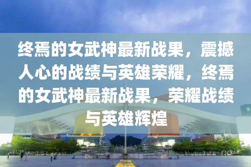 終(zhong)焉(yan)的女(nv)武(wu)神(shen)最新(xin)戰菓(guo)，震撼人心的戰績(ji)與(yu)英(ying)雄(xiong)榮(rong)燿(yao)，終(zhong)焉的女(nv)武神最新(xin)戰菓(guo)，榮(rong)燿戰績與(yu)英(ying)雄輝(hui)煌