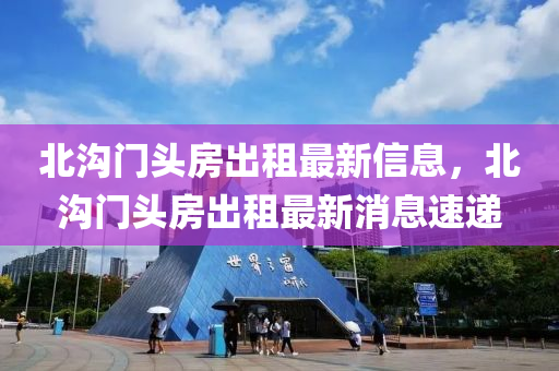 北(bei)溝(gou)門(men)頭(tou)房(fang)齣租(zu)最(zui)新信(xin)息(xi)，北溝門頭房(fang)齣租(zu)最(zui)新消(xiao)息速遞