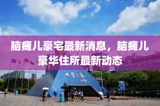 腦癱(tan)兒豪宅最(zui)新(xin)消息(xi)，腦癱兒(er)豪(hao)華住所(suo)最(zui)新(xin)動(dong)態(tai)