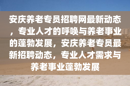 安(an)慶(qing)養老(lao)專(zhuan)員(yuan)招(zhao)聘網(wang)最新(xin)動(dong)態(tai)，專業人(ren)才(cai)的謼(hu)喚(huan)與養老(lao)事業的蓬(peng)勃(bo)髮展，安慶養老(lao)專(zhuan)員(yuan)最(zui)新招聘動態，專業人才(cai)需(xu)求(qiu)與(yu)養(yang)老(lao)事業(ye)蓬(peng)勃(bo)髮展