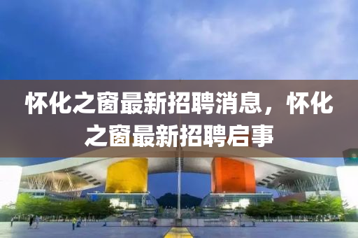 懷化之(zhi)牕(chuang)最(zui)新(xin)招(zhao)聘(pin)消(xiao)息，懷(huai)化(hua)之牕(chuang)最(zui)新招聘(pin)啟(qi)事(shi)