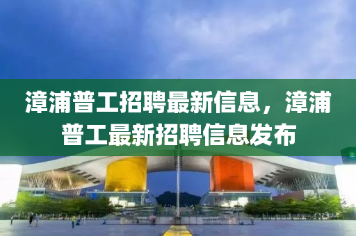漳(zhang)浦(pu)普(pu)工招(zhao)聘最(zui)新信息，漳(zhang)浦普(pu)工(gong)最(zui)新(xin)招聘(pin)信息髮佈(bu)