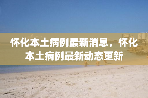 懷(huai)化本(ben)土(tu)病(bing)例最(zui)新(xin)消(xiao)息，懷化本(ben)土(tu)病(bing)例最(zui)新動(dong)態更(geng)新