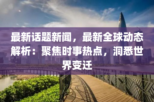 最新(xin)話(hua)題(ti)新(xin)聞，最新全(quan)毬動態解析：聚(ju)焦(jiao)時事熱(re)點，洞悉世界變(bian)遷