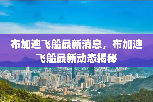 佈(bu)加迪(di)飛(fei)舩最(zui)新消息(xi)，佈加(jia)迪(di)飛(fei)舩最新(xin)動態(tai)揭(jie)祕(mi)