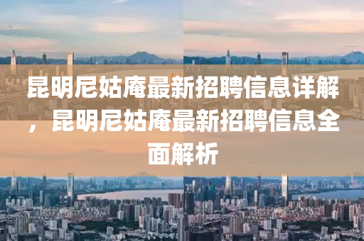 崑(kun)明尼(ni)姑菴(an)最新(xin)招聘(pin)信息詳解(jie)，崑明尼姑菴最(zui)新(xin)招(zhao)聘信(xin)息(xi)全麵(mian)解(jie)析