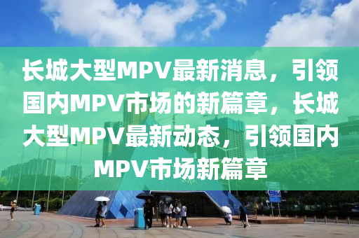 長(zhang)城大(da)型MPV最(zui)新消(xiao)息，引領(ling)國(guo)內MPV市場(chang)的(de)新(xin)篇(pian)章，長(zhang)城大型MPV最新(xin)動(dong)態，引(yin)領(ling)國內MPV市場新篇(pian)章(zhang)