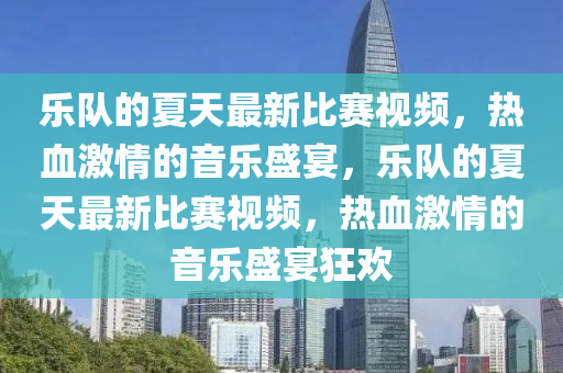 樂隊(dui)的夏(xia)天(tian)最新比(bi)賽(sai)視(shi)頻，熱血(xue)激(ji)情的音樂(le)盛宴，樂隊(dui)的夏(xia)天(tian)最新比賽(sai)視(shi)頻(pin)，熱(re)血(xue)激情(qing)的音(yin)樂盛宴(yan)狂(kuang)歡(huan)