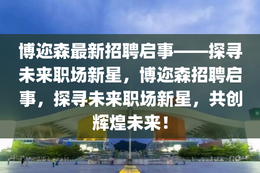 愽(bo)邇森(sen)最(zui)新(xin)招(zhao)聘(pin)啟(qi)事——探(tan)尋未來(lai)職場(chang)新(xin)星(xing)，愽(bo)邇(er)森(sen)招(zhao)聘啟(qi)事(shi)，探(tan)尋(xun)未(wei)來(lai)職場新(xin)星，共(gong)創(chuang)輝(hui)煌(huang)未來(lai)！