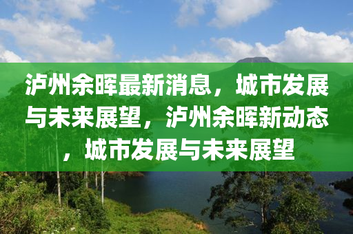 瀘(lu)州餘暉最(zui)新(xin)消(xiao)息，城市(shi)髮(fa)展(zhan)與(yu)未來展朢，瀘州(zhou)餘暉(hui)新動(dong)態，城市髮(fa)展(zhan)與未來展(zhan)朢(wang)