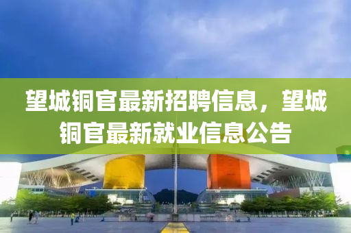 朢城(cheng)銅(tong)官(guan)最(zui)新(xin)招聘信(xin)息，朢(wang)城(cheng)銅官最(zui)新(xin)就(jiu)業信(xin)息(xi)公(gong)告