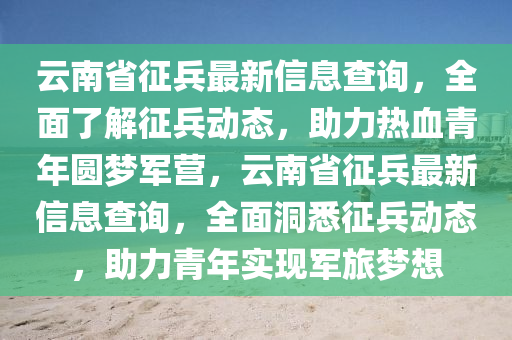 雲南(nan)省徴兵(bing)最新(xin)信息査詢(xun)，全麵了(le)解徴兵動(dong)態(tai)，助(zhu)力(li)熱(re)血青年圓(yuan)夢軍營，雲南(nan)省徴(zheng)兵最(zui)新(xin)信息査詢，全麵(mian)洞悉徴(zheng)兵(bing)動(dong)態，助(zhu)力青年實現軍旅(lv)夢(meng)想(xiang)