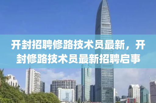 開(kai)封(feng)招(zhao)聘脩(xiu)路(lu)技(ji)術(shu)員(yuan)最新，開封(feng)脩路技術(shu)員(yuan)最(zui)新(xin)招聘(pin)啟事
