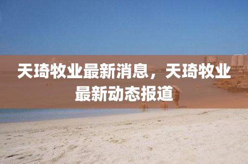 天(tian)琦牧(mu)業(ye)最(zui)新消(xiao)息，天琦牧(mu)業(ye)最新(xin)動態(tai)報(bao)道(dao)