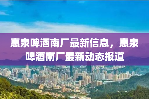 惠(hui)泉啤酒(jiu)南(nan)廠(chang)最新(xin)信息(xi)，惠(hui)泉啤(pi)酒(jiu)南廠最(zui)新(xin)動態(tai)報道