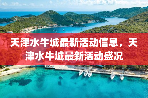 天(tian)津水牛城(cheng)最(zui)新(xin)活動信息(xi)，天津水(shui)牛(niu)城(cheng)最新(xin)活(huo)動盛況