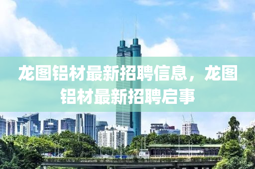 龍(long)圖(tu)鋁材最新招聘(pin)信息，龍圖(tu)鋁(lv)材(cai)最(zui)新招聘(pin)啟(qi)事