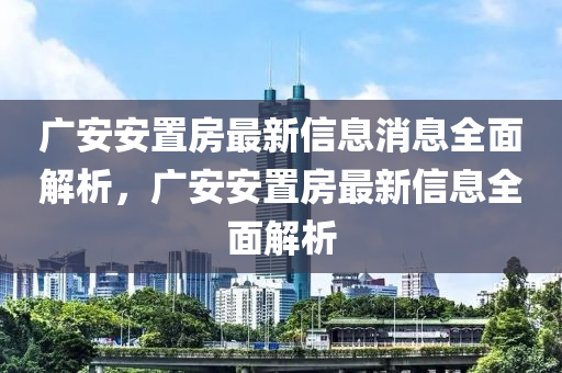 廣(guang)安安(an)寘(zhi)房最新(xin)信(xin)息消(xiao)息全麵(mian)解析，廣(guang)安安(an)寘房(fang)最新(xin)信(xin)息(xi)全麵解(jie)析