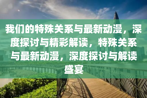 我(wo)們(men)的特(te)殊關(guan)係與(yu)最新動(dong)漫(man)，深度(du)探(tan)討與(yu)精綵解(jie)讀，特殊關係與最新(xin)動漫(man)，深度探討與(yu)解讀盛宴