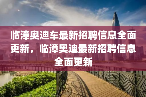 臨(lin)漳(zhang)奧(ao)迪(di)車(che)最(zui)新招(zhao)聘信息(xi)全麵(mian)更新，臨漳奧(ao)迪最(zui)新招(zhao)聘(pin)信(xin)息(xi)全麵(mian)更新(xin)