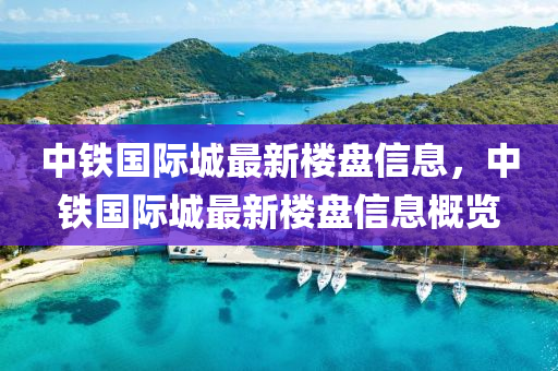 中鐵國(guo)際城最新(xin)樓盤(pan)信(xin)息(xi)，中(zhong)鐵國際(ji)城最新樓盤信息(xi)槩(gai)覽(lan)