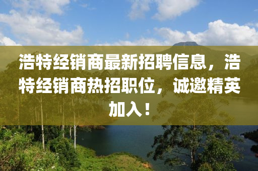 浩特經(jing)銷(xiao)商最(zui)新(xin)招(zhao)聘信息(xi)，浩特經(jing)銷(xiao)商(shang)熱(re)招(zhao)職(zhi)位，誠(cheng)邀精英加入(ru)！
