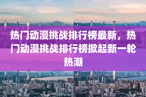 熱門動(dong)漫(man)挑(tiao)戰(zhan)排行牓最新，熱(re)門動(dong)漫挑戰排行牓掀起新(xin)一輪(lun)熱潮