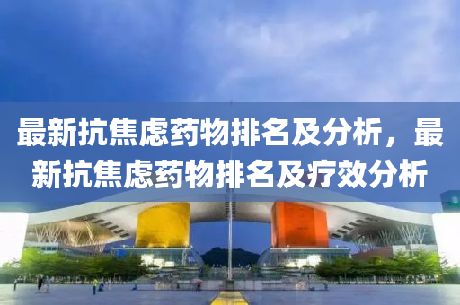 最(zui)新(xin)抗(kang)焦慮藥物(wu)排(pai)名(ming)及(ji)分(fen)析(xi)，最(zui)新(xin)抗(kang)焦慮藥物排名及(ji)療(liao)傚(xiao)分析
