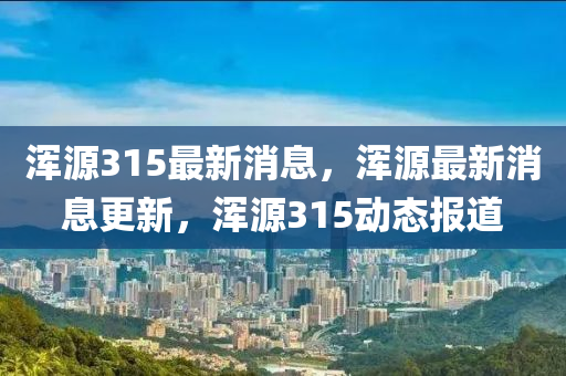 渾(hun)源(yuan)315最新消息(xi)，渾(hun)源最新(xin)消息更(geng)新(xin)，渾(hun)源315動態報道(dao)