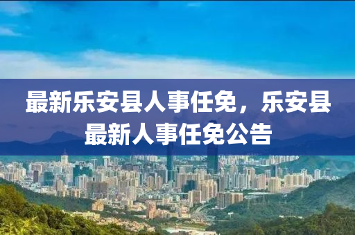 最(zui)新(xin)樂安(an)縣(xian)人(ren)事任(ren)免，樂(le)安縣最(zui)新(xin)人(ren)事任(ren)免公(gong)告(gao)