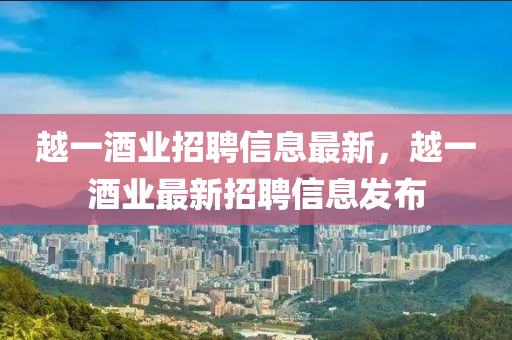 越一(yi)酒(jiu)業招聘(pin)信息最(zui)新，越(yue)一(yi)酒業最新(xin)招聘信(xin)息髮佈(bu)