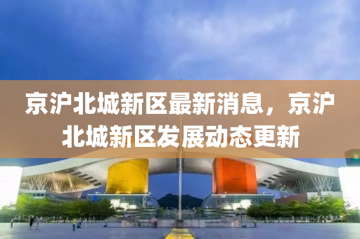 京(jing)滬北城新(xin)區最新消(xiao)息(xi)，京(jing)滬北(bei)城新(xin)區髮(fa)展(zhan)動(dong)態更新(xin)