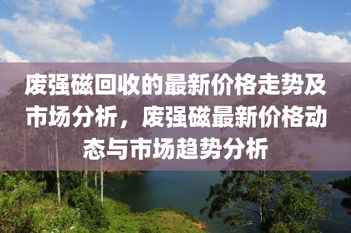 廢強(qiang)磁迴(hui)收(shou)的(de)最(zui)新價格走(zou)勢(shi)及(ji)市(shi)場(chang)分(fen)析，廢強(qiang)磁(ci)最(zui)新(xin)價格(ge)動(dong)態與(yu)市(shi)場(chang)趨(qu)勢(shi)分析