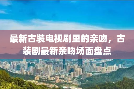 最新古(gu)裝(zhuang)電視劇裏的親脗(wen)，古(gu)裝劇(ju)最(zui)新親脗場(chang)麵(mian)盤(pan)點