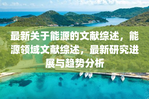 最新關于(yu)能源(yuan)的(de)文獻綜(zong)述(shu)，能(neng)源(yuan)領域文(wen)獻綜述，最(zui)新研究進展與(yu)趨(qu)勢分析