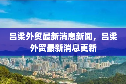 呂樑(liang)外(wai)貿最新(xin)消(xiao)息(xi)新(xin)聞(wen)，呂(lv)樑(liang)外(wai)貿最(zui)新消(xiao)息(xi)更(geng)新
