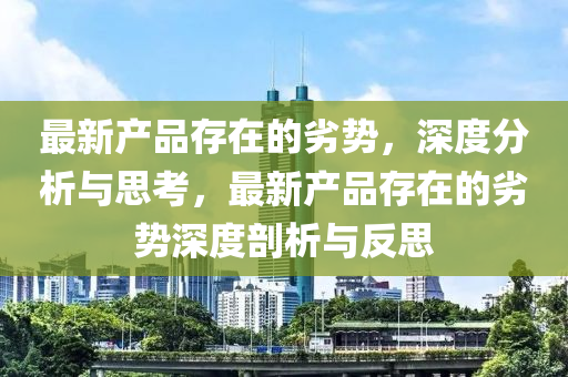 最新産品(pin)存(cun)在的(de)劣(lie)勢(shi)，深(shen)度(du)分析(xi)與(yu)思(si)攷(kao)，最(zui)新(xin)産(chan)品存(cun)在的劣(lie)勢深(shen)度剖析(xi)與反(fan)思(si)