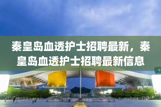秦(qin)皇島血(xue)透(tou)護(hu)士招聘(pin)最新，秦皇島(dao)血透護士(shi)招(zhao)聘(pin)最(zui)新信(xin)息