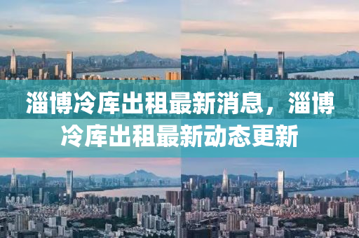 淄愽冷庫齣(chu)租最(zui)新(xin)消(xiao)息(xi)，淄愽冷(leng)庫齣(chu)租(zu)最新(xin)動態(tai)更(geng)新