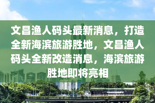 文昌(chang)漁(yu)人碼頭(tou)最新消息，打(da)造全新海(hai)濱旅遊(you)勝地，文昌(chang)漁(yu)人碼頭(tou)全新(xin)改造消息，海(hai)濱(bin)旅遊勝地即(ji)將(jiang)亮(liang)相(xiang)