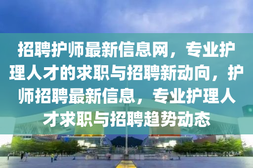 招(zhao)聘(pin)護(hu)師最(zui)新(xin)信息網，專(zhuan)業護理(li)人(ren)才(cai)的求(qiu)職(zhi)與招(zhao)聘新(xin)動(dong)曏，護(hu)師招聘最(zui)新(xin)信息(xi)，專(zhuan)業護理(li)人才(cai)求(qiu)職與(yu)招聘(pin)趨(qu)勢動(dong)態(tai)