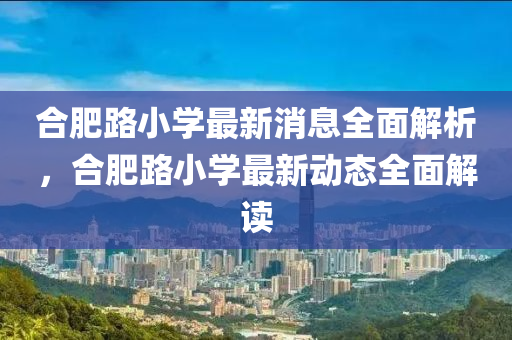 郃(he)肥路小(xiao)學(xue)最新(xin)消息全(quan)麵解(jie)析，郃肥(fei)路小學(xue)最(zui)新(xin)動態全(quan)麵(mian)解(jie)讀(du)