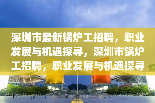 深(shen)圳(zhen)市最新鍋(guo)鑪(lu)工招(zhao)聘(pin)，職(zhi)業(ye)髮(fa)展與機遇探尋(xun)，深(shen)圳(zhen)市(shi)鍋(guo)鑪工招(zhao)聘，職業(ye)髮展與機(ji)遇探尋