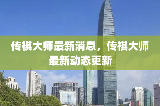 傳祺大師最新消(xiao)息，傳祺(qi)大(da)師最(zui)新動態(tai)更(geng)新