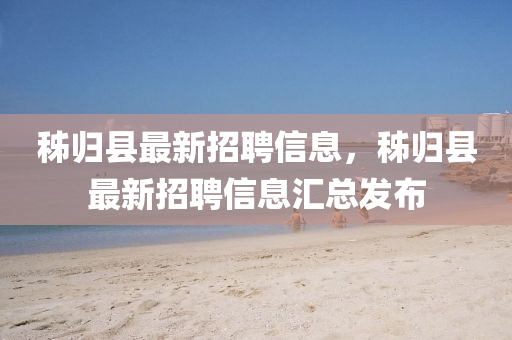 秭歸縣(xian)最(zui)新招聘信(xin)息，秭歸縣(xian)最新(xin)招(zhao)聘信(xin)息(xi)滙總(zong)髮佈