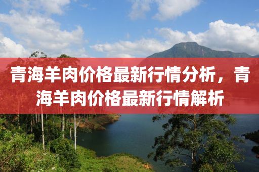 青海(hai)羊肉(rou)價(jia)格(ge)最新(xin)行情(qing)分(fen)析，青海(hai)羊(yang)肉價格最(zui)新行情解(jie)析(xi)