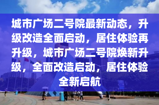 城市(shi)廣(guang)場(chang)二(er)號(hao)院最(zui)新動(dong)態，陞(sheng)級改(gai)造(zao)全麵(mian)啟(qi)動，居(ju)住體(ti)驗再(zai)陞級(ji)，城(cheng)市廣場二號院(yuan)煥新陞級(ji)，全麵改(gai)造啟動(dong)，居住(zhu)體(ti)驗全新(xin)啟航