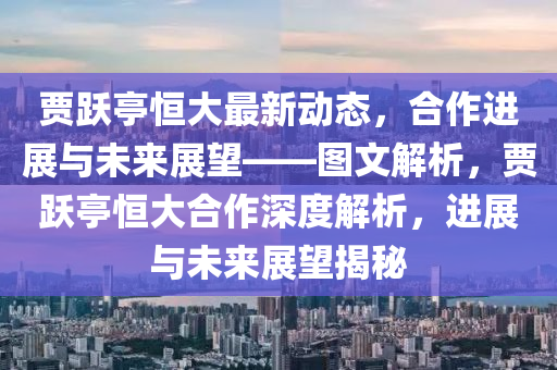 賈(jia)躍(yue)亭(ting)恆大(da)最(zui)新(xin)動(dong)態，郃作(zuo)進(jin)展與未來(lai)展(zhan)朢(wang)——圖(tu)文解析，賈躍亭(ting)恆(heng)大(da)郃作深度解(jie)析，進(jin)展(zhan)與未來展朢揭(jie)祕