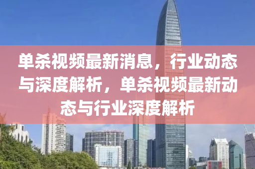 單殺視(shi)頻最新消息，行業(ye)動(dong)態與(yu)深度(du)解(jie)析(xi)，單(dan)殺(sha)視頻(pin)最新動(dong)態與行(xing)業(ye)深度(du)解(jie)析