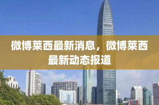 微(wei)愽(bo)萊西最新消(xiao)息，微(wei)愽萊(lai)西(xi)最(zui)新動態報道(dao)